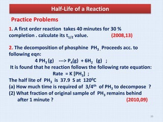Half-Life of a Reaction
Practice Problems
1. A first order reaction takes 40 minutes for 30 %
completion . calculate its t1/2 value. (2008,13)
2. The decomposition of phosphine PH3 . Proceeds acc. to
following eqn:
4 PH3 (g) ---> P4(g) + 6H2 (g) ;
It is found that he reaction follows the following rate equation:
Rate = K [PH3] ;
The half lite of PH3 is 37.9 S at 1200C
(a) How much time is required of 3/4th of PH3 to decompose ?
(2) What fraction of original sample of PH3 remains behind
after 1 minute ? (2010,09)
39
 