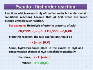 Pseudo - first order reaction
Reactions which are not truly of the first order but under certain
conditions reactions become that of first order are called
pseudo unimolecular reaction.
For example: Hydrolysis of ester in presence of acid
CH3COOC2H5 + H2O  CH3COOH + C2H5OH
From this reaction, the rate expression should be
r = k [ester] [H2O]
Since, hydrolysis takes place in the excess of H2O and
concentration change of H2O is negligible practically.
therefore, r = k’ [ester]
Where k’ = k[H2O].
40
 