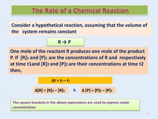 Consider a hypothetical reaction, assuming that the volume of
the system remains constant
R → P
One mole of the reactant R produces one mole of the product
P. If [R]1 and [P]1 are the concentrations of R and respectively
at time t1and [R]2 and [P]2 are their concentrations at time t2
then,
Δt = t2 – t1
Δ[R] = [R]2 – [R]1 Δ [P] = [P]2 – [P]1
&
The square brackets in the above expressions are used to express molar
concentration.
5
 