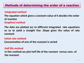 Methods of determining the order of a reaction
Integrated method
The equation which gives a constant value of k decides the order
of reaction
Graphical method
The data are plotted acc to different integrated rate equations
so as to yield a straight line .Slope gives the value of rate
constant
Initial rate method
Concentration of one of the reactant is varied
Half life method
In this method we plot half life of the reactant versus conc. of
the reactant.
41
 
