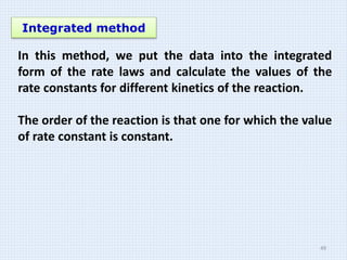Integrated method
In this method, we put the data into the integrated
form of the rate laws and calculate the values of the
rate constants for different kinetics of the reaction.
The order of the reaction is that one for which the value
of rate constant is constant.
49
 