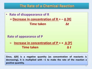 • Rate of disappearance of R
= Decrease in concentration of R = − Δ [R]
Time taken Δt
Rate of appearance of P
= Increase in concentration of P = + Δ [P]
Time taken Δ t
Since, Δ[R] is a negative quantity (as concentration of reactants is
decreasing), it is multiplied with –1 to make the rate of the reaction a
positive quantity.
6
 