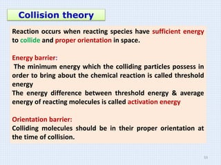 Collision theory
Reaction occurs when reacting species have sufficient energy
to collide and proper orientation in space.
Energy barrier:
The minimum energy which the colliding particles possess in
order to bring about the chemical reaction is called threshold
energy
The energy difference between threshold energy & average
energy of reacting molecules is called activation energy
Orientation barrier:
Colliding molecules should be in their proper orientation at
the time of collision.
53
 