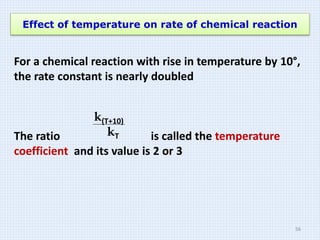 Effect of temperature on rate of chemical reaction
For a chemical reaction with rise in temperature by 10°,
the rate constant is nearly doubled
The ratio is called the temperature
coefficient and its value is 2 or 3
k(T+10)
kT
56
 