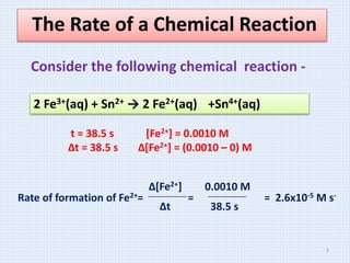 The Rate of a Chemical Reaction
2 Fe3+(aq) + Sn2+ → 2 Fe2+(aq) +Sn4+(aq)
t = 38.5 s [Fe2+] = 0.0010 M
Δt = 38.5 s Δ[Fe2+] = (0.0010 – 0) M
Rate of formation of Fe2+= = = 2.6x10-5 M s-
Δ[Fe2+]
Δt
0.0010 M
38.5 s
Consider the following chemical reaction -
7
 