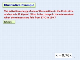 Illustrative Example
The activation energy of one of the reactions in the Krebs citric
acid cycle is 87 kJ/mol. What is the change in the rate constant
when the temperature falls from 37oC to 15oC?
Solution:
62
 