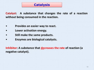 Catalysis
Catalyst: A substance that changes the rate of a reaction
without being consumed in the reaction.
• Provides an easier way to react.
• Lower activation energy.
• Still make the same products.
• Enzymes are biological catalysts.
Inhibitor: A substance that decreases the rate of reaction (a
negative catalyst).
63
 