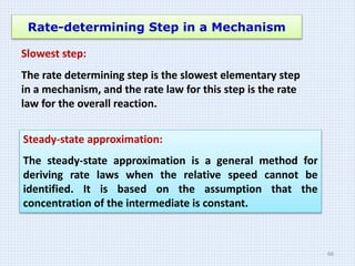 Rate-determining Step in a Mechanism
Slowest step:
The rate determining step is the slowest elementary step
in a mechanism, and the rate law for this step is the rate
law for the overall reaction.
Steady-state approximation:
The steady-state approximation is a general method for
deriving rate laws when the relative speed cannot be
identified. It is based on the assumption that the
concentration of the intermediate is constant.
66
 