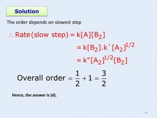 Solution
The order depends on slowest step
 2
1/2
2 2
1/2
2 2
Rate(slow step) = k[A][B ]
= k[B ].k`[A ]
= k"[A ] [B ]
1 3
Overall order 1
2 2
  
Hence, the answer is (d).
68
 