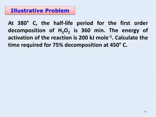 Illustrative Problem
At 380° C, the half-life period for the first order
decomposition of H2O2 is 360 min. The energy of
activation of the reaction is 200 kJ mole-1. Calculate the
time required for 75% decomposition at 450° C.
69
 