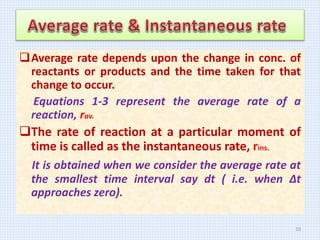 Average rate depends upon the change in conc. of
reactants or products and the time taken for that
change to occur.
Equations 1-3 represent the average rate of a
reaction, rav.
The rate of reaction at a particular moment of
time is called as the instantaneous rate, rins.
It is obtained when we consider the average rate at
the smallest time interval say dt ( i.e. when Δt
approaches zero).
10
 