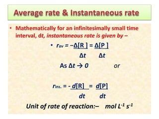 • Mathematically for an infinitesimally small time
interval, dt, instantaneous rate is given by –
• rav = −Δ[R ] = Δ[P ]
Δt Δt
As Δt → 0 or
rins. = - d[R] = d[P]
dt dt
Unit of rate of reaction:– mol L-1 s-1
 