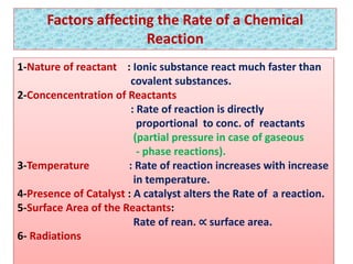 Factors affecting the Rate of a Chemical
Reaction
1-Nature of reactant : Ionic substance react much faster than
covalent substances.
2-Concencentration of Reactants
: Rate of reaction is directly
proportional to conc. of reactants
(partial pressure in case of gaseous
- phase reactions).
3-Temperature : Rate of reaction increases with increase
in temperature.
4-Presence of Catalyst : A catalyst alters the Rate of a reaction.
5-Surface Area of the Reactants:
Rate of rean. ∝ surface area.
6- Radiations
 