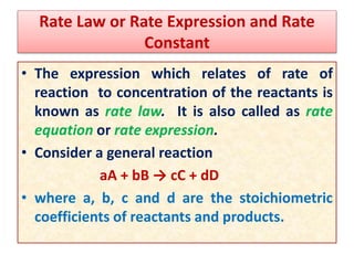 Rate Law or Rate Expression and Rate
Constant
• The expression which relates of rate of
reaction to concentration of the reactants is
known as rate law. It is also called as rate
equation or rate expression.
• Consider a general reaction
aA + bB → cC + dD
• where a, b, c and d are the stoichiometric
coefficients of reactants and products.
 