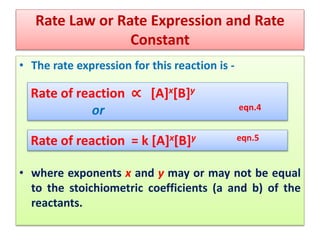 Rate Law or Rate Expression and Rate
Constant
• The rate expression for this reaction is -
• where exponents x and y may or may not be equal
to the stoichiometric coefficients (a and b) of the
reactants.
Rate of reaction ∝ [A]x[B]y
or eqn.4
Rate of reaction = k [A]x[B]y eqn.5
 