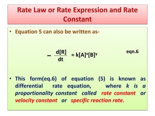 Rate Law or Rate Expression and Rate
Constant
• Equation 5 can also be written as-
eqn.6
• This form(eq.6) of equation (5) is known as
differential rate equation, where k is a
proportionality constant called rate constant or
velocity constant or specific reaction rate.
d[R]
dt
= k[A]x[B]y
 