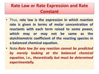 Rate Law or Rate Expression and Rate
Constant
• Thus, rate law is the expression in which reaction
rate is given in terms of molar concentration of
reactants with each term raised to some power,
which may or may not be same as the
stoichiometric coefficient of the reacting species in
a balanced chemical equation.
• Note:Rate law for any reaction cannot be predicted
by merely looking at the balanced chemical
equation, i.e., theoretically but must be determined
experimentally.
 