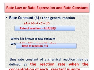 Rate Law or Rate Expression and Rate Constant
• Rate Constant (k) : For a general reaction
aA + bB → cC + dD
Where k is known as rate constant
When [A] = [B] = 1 mol/L, than
thus rate constant of a chemical reaction may be
defined as the reaction rate when the
Rate of reaction = k [A]x[B]y
Rate of reaction = k
 