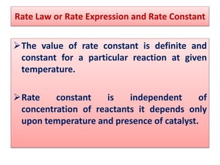 The value of rate constant is definite and
constant for a particular reaction at given
temperature.
Rate constant is independent of
concentration of reactants it depends only
upon temperature and presence of catalyst.
Rate Law or Rate Expression and Rate Constant
 