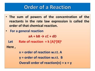 • The sum of powers of the concentration of the
reactants in the rate law expression is called the
order of that chemical reaction.
• For a general reaction
aA + bB → cC + dD
Let Rate of reaction = k [A]x[B]y
Here ,
x = order of reaction w.r.t. A
y = order of reaction w.r.t. B
Overall order of reaction(n) = x + y
 