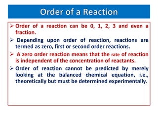  Order of a reaction can be 0, 1, 2, 3 and even a
fraction.
 Depending upon order of reaction, reactions are
termed as zero, first or second order reactions.
 A zero order reaction means that the rate of reaction
is independent of the concentration of reactants.
 Order of reaction cannot be predicted by merely
looking at the balanced chemical equation, i.e.,
theoretically but must be determined experimentally.
 