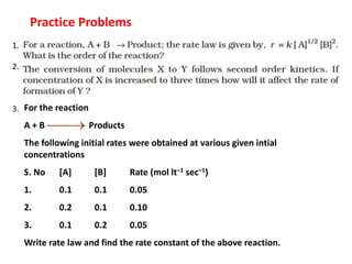 1.
2.
3.
Practice Problems
For the reaction
A + B Products
The following initial rates were obtained at various given intial
concentrations
S. No [A] [B] Rate (mol lt–1 sec–1)
1. 0.1 0.1 0.05
2. 0.2 0.1 0.10
3. 0.1 0.2 0.05
Write rate law and find the rate constant of the above reaction.


 