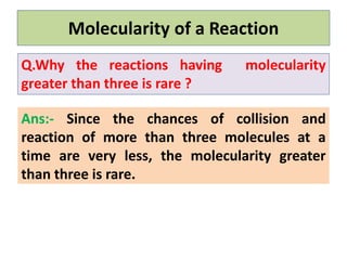 Ans:- Since the chances of collision and
reaction of more than three molecules at a
time are very less, the molecularity greater
than three is rare.
Molecularity of a Reaction
Q.Why the reactions having molecularity
greater than three is rare ?
 