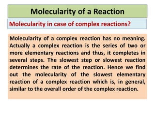 Molecularity of a Reaction
Molecularity in case of complex reactions?
Molecularity of a complex reaction has no meaning.
Actually a complex reaction is the series of two or
more elementary reactions and thus, it completes in
several steps. The slowest step or slowest reaction
determines the rate of the reaction. Hence we find
out the molecularity of the slowest elementary
reaction of a complex reaction which is, in general,
similar to the overall order of the complex reaction.
 