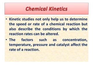 • Kinetic studies not only help us to determine
the speed or rate of a chemical reaction but
also describe the conditions by which the
reaction rates can be altered.
• The factors such as concentration,
temperature, pressure and catalyst affect the
rate of a reaction.
 