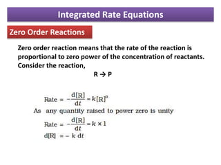 Integrated Rate Equations
Zero Order Reactions
Zero order reaction means that the rate of the reaction is
proportional to zero power of the concentration of reactants.
Consider the reaction,
R → P
 