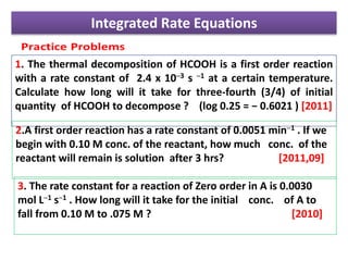 Integrated Rate Equations
1. The thermal decomposition of HCOOH is a first order reaction
with a rate constant of 2.4 x 10─3 s ─1 at a certain temperature.
Calculate how long will it take for three-fourth (3/4) of initial
quantity of HCOOH to decompose ? (log 0.25 = − 0.6021 ) [2011]
2.A first order reaction has a rate constant of 0.0051 min─1 . If we
begin with 0.10 M conc. of the reactant, how much conc. of the
reactant will remain is solution after 3 hrs? [2011,09]
3. The rate constant for a reaction of Zero order in A is 0.0030
mol L─1 s─1 . How long will it take for the initial conc. of A to
fall from 0.10 M to .075 M ? [2010]
 