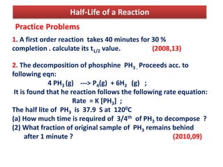 Half-Life of a Reaction
Practice Problems
1. A first order reaction takes 40 minutes for 30 %
completion . calculate its t1/2 value. (2008,13)
2. The decomposition of phosphine PH3 . Proceeds acc. to
following eqn:
4 PH3 (g) ---> P4(g) + 6H2 (g) ;
It is found that he reaction follows the following rate equation:
Rate = K [PH3] ;
The half lite of PH3 is 37.9 S at 1200C
(a) How much time is required of 3/4th of PH3 to decompose ?
(2) What fraction of original sample of PH3 remains behind
after 1 minute ? (2010,09)
 