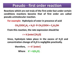 Pseudo - first order reaction
Reactions which are not truly of the first order but under certain
conditions reactions become that of first order are called
pseudo unimolecular reaction.
For example: Hydrolysis of ester in presence of acid
CH3COOC2H5 + H2O  CH3COOH + C2H5OH
From this reaction, the rate expression should be
r = k [ester] [H2O]
Since, hydrolysis takes place in the excess of H2O and
concentration change of H2O is negligible practically.
therefore, r = k’ [ester]
Where k’ = k[H2O].
 