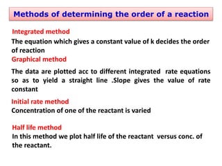 Methods of determining the order of a reaction
Integrated method
The equation which gives a constant value of k decides the order
of reaction
Graphical method
The data are plotted acc to different integrated rate equations
so as to yield a straight line .Slope gives the value of rate
constant
Initial rate method
Concentration of one of the reactant is varied
Half life method
In this method we plot half life of the reactant versus conc. of
the reactant.
 