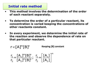 Initial rate method
• This method involves the determination of the order
of each reactant separately.
• To determine the order of a particular reactant, its
concentration is varied keeping the concentrations of
other reactants constant.
• In every experiment, we determine the initial rate of
the reaction and observe the dependence of rate on
that particular reactant.
 m n
r [A] [B]
 
 
 
m
m n
1 1 1 1
m n
2 2 2 2
r [A ] [B] r [A ]
= ; =
r [A ] [B] r [A ]
Keeping [B] constant
 