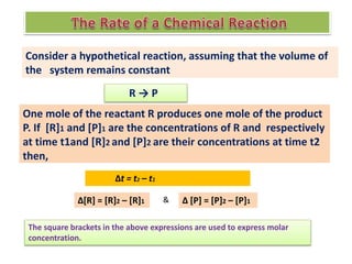 Consider a hypothetical reaction, assuming that the volume of
the system remains constant
R → P
One mole of the reactant R produces one mole of the product
P. If [R]1 and [P]1 are the concentrations of R and respectively
at time t1and [R]2 and [P]2 are their concentrations at time t2
then,
Δt = t2 – t1
Δ[R] = [R]2 – [R]1 Δ [P] = [P]2 – [P]1
&
The square brackets in the above expressions are used to express molar
concentration.
 
