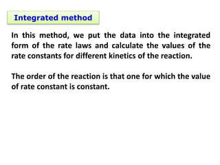 Integrated method
In this method, we put the data into the integrated
form of the rate laws and calculate the values of the
rate constants for different kinetics of the reaction.
The order of the reaction is that one for which the value
of rate constant is constant.
 