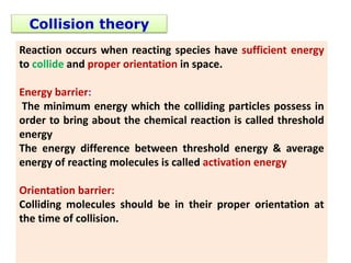 Collision theory
Reaction occurs when reacting species have sufficient energy
to collide and proper orientation in space.
Energy barrier:
The minimum energy which the colliding particles possess in
order to bring about the chemical reaction is called threshold
energy
The energy difference between threshold energy & average
energy of reacting molecules is called activation energy
Orientation barrier:
Colliding molecules should be in their proper orientation at
the time of collision.
 