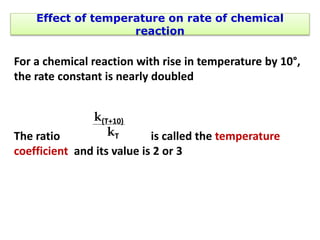 Effect of temperature on rate of chemical
reaction
For a chemical reaction with rise in temperature by 10°,
the rate constant is nearly doubled
The ratio is called the temperature
coefficient and its value is 2 or 3
k(T+10)
kT
 
