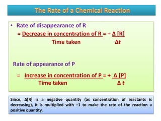 • Rate of disappearance of R
= Decrease in concentration of R = − Δ [R]
Time taken Δt
Rate of appearance of P
= Increase in concentration of P = + Δ [P]
Time taken Δ t
Since, Δ[R] is a negative quantity (as concentration of reactants is
decreasing), it is multiplied with –1 to make the rate of the reaction a
positive quantity.
 