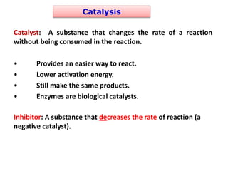 Catalysis
Catalyst: A substance that changes the rate of a reaction
without being consumed in the reaction.
• Provides an easier way to react.
• Lower activation energy.
• Still make the same products.
• Enzymes are biological catalysts.
Inhibitor: A substance that decreases the rate of reaction (a
negative catalyst).
 