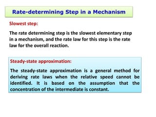 Rate-determining Step in a Mechanism
Slowest step:
The rate determining step is the slowest elementary step
in a mechanism, and the rate law for this step is the rate
law for the overall reaction.
Steady-state approximation:
The steady-state approximation is a general method for
deriving rate laws when the relative speed cannot be
identified. It is based on the assumption that the
concentration of the intermediate is constant.
 