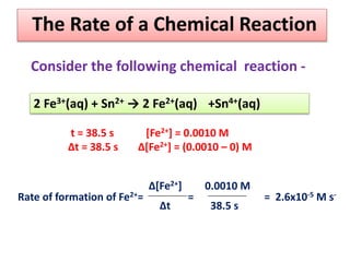 The Rate of a Chemical Reaction
2 Fe3+(aq) + Sn2+ → 2 Fe2+(aq) +Sn4+(aq)
t = 38.5 s [Fe2+] = 0.0010 M
Δt = 38.5 s Δ[Fe2+] = (0.0010 – 0) M
Rate of formation of Fe2+= = = 2.6x10-5 M s-
Δ[Fe2+]
Δt
0.0010 M
38.5 s
Consider the following chemical reaction -
 