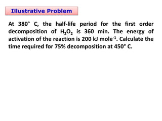 Illustrative Problem
At 380° C, the half-life period for the first order
decomposition of H2O2 is 360 min. The energy of
activation of the reaction is 200 kJ mole-1. Calculate the
time required for 75% decomposition at 450° C.
 