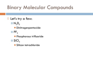 Binary Molecular Compounds Let’s try a few: N 2 0 5 Dinitrogenpentoxide PF 3 Phosphorous trifluoride SiCl 4 Silicon tetrachloride 