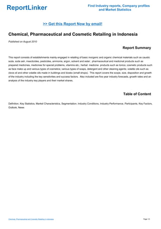Find Industry reports, Company profiles
ReportLinker                                                                      and Market Statistics



                                             >> Get this Report Now by email!

Chemical, Pharmaceutical and Cosmetic Retailing in Indonesia
Published on August 2010

                                                                                                            Report Summary

This report consists of establishments mainly engaged in retailing of basic inorganic and organic chemical materials such as caustic
soda, soda ash, insecticides, pesticides, ammonia, argon, solvent and ester; pharmaceutical and medicinal products such as
prepared medicines, medicines for special problems, vitamins etc.; herbal medicine products such as tonics; cosmetic products such
as face make up and various types of cosmetics; various types of soaps, detergent and other cleaning agents; volatile oils such as
clove oil and other volatile oils made in buildings and kiosks (small shops). This report covers the scope, size, disposition and growth
of the industry including the key sensitivities and success factors. Also included are five year industry forecasts, growth rates and an
analysis of the industry key players and their market shares.




                                                                                                             Table of Content

Definition, Key Statistics, Market Characteristics, Segmentation, Industry Conditions, Industry Performance, Participants, Key Factors,
Outlook, News




Chemical, Pharmaceutical and Cosmetic Retailing in Indonesia                                                                    Page 1/3
 