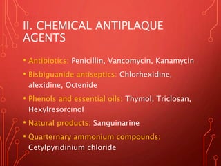 II. CHEMICAL ANTIPLAQUE
AGENTS
• Antibiotics: Penicillin, Vancomycin, Kanamycin
• Bisbiguanide antiseptics: Chlorhexidine,
alexidine, Octenide
• Phenols and essential oils: Thymol, Triclosan,
Hexylresorcinol
• Natural products: Sanguinarine
• Quarternary ammonium compounds:
Cetylpyridinium chloride
 