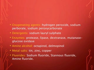 • Oxygenating agents: hydrogen peroxide, sodium
perborate, sodium peroxycarbonate
• Detergents: sodium lauryl sulphate
• Enzymes: protease, lipase, dextranase, mutanase-
glucose oxidase
• Amine alcohol: octapinol, delmopinol
• Metal salts: tin, zinc, copper
• Fluorides: Sodium fluoride, Stannous fluoride,
Amine fluoride.
 