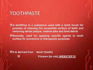 TOOTHPASTE
A dentifrice is a substance used with a tooth brush for
purpose of cleaning the accessible surface of teeth and
removing dental plaque, materia alba and food debris
Basically, used for applying specific agents to tooth
surface for preventive or therapeutic purposes
It is derived from dens= [tooth]
 Fricare= [to rub] (WEBSTER’S)
 
