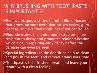 WHY BRUSHING WITH TOOTHPASTE
IS IMPORTANT ??
Remove plaque, a sticky, harmful film of bacteria
that grows on your teeth that causes caries, gum
disease, and eventual tooth loss if not controlled.
Fluoride makes the entire tooth structure more
resistant to decay and promotes remineralization ,
which aids in repairing early decay before the
damage can even be seen.
Special ingredients in the dentifrice help to clean
and polish the teeth and remove stains over time.
Toothpastes help freshen breath and leave your
mouth with a clean feeling.
 